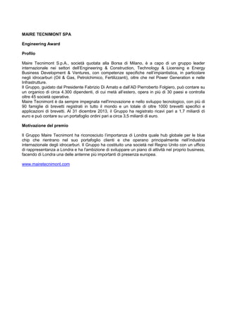 MAIRE TECNIMONT SPA
Engineering Award
Profilo
Maire Tecnimont S.p.A., società quotata alla Borsa di Milano, è a capo di un gruppo leader
internazionale nei settori dell‟Engineering & Construction, Technology & Licensing e Energy
Business Development & Ventures, con competenze specifiche nell‟impiantistica, in particolare
negli idrocarburi (Oil & Gas, Petrolchimico, Fertilizzanti), oltre che nel Power Generation e nelle
Infrastrutture.
Il Gruppo, guidato dal Presidente Fabrizio Di Amato e dall‟AD Pierroberto Folgiero, può contare su
un organico di circa 4.300 dipendenti, di cui metà all‟estero, opera in più di 30 paesi e controlla
oltre 45 società operative.
Maire Tecnimont è da sempre impegnata nell'innovazione e nello sviluppo tecnologico, con più di
90 famiglie di brevetti registrati in tutto il mondo e un totale di oltre 1000 brevetti specifici e
applicazioni di brevetti. Al 31 dicembre 2013, il Gruppo ha registrato ricavi pari a 1,7 miliardi di
euro e può contare su un portafoglio ordini pari a circa 3,5 miliardi di euro.
Motivazione del premio
Il Gruppo Maire Tecnimont ha riconosciuto l‟importanza di Londra quale hub globale per le blue
chip che rientrano nel suo portafoglio clienti e che operano principalmente nell‟industria
internazionale degli idrocarburi. Il Gruppo ha costituito una società nel Regno Unito con un ufficio
di rappresentanza a Londra e ha l'ambizione di sviluppare un piano di attività nel proprio business,
facendo di Londra una delle antenne più importanti di presenza europea.
www.mairetecnimont.com
 