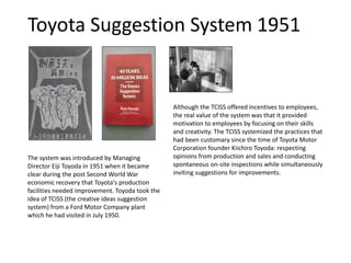 Toyota Suggestion System 1951
The system was introduced by Managing
Director Eiji Toyoda in 1951 when it became
clear during the post Second World War
economic recovery that Toyota's production
facilities needed improvement. Toyoda took the
idea of TCISS (the creative ideas suggestion
system) from a Ford Motor Company plant
which he had visited in July 1950.
Although the TCISS offered incentives to employees,
the real value of the system was that it provided
motivation to employees by focusing on their skills
and creativity. The TCISS systemized the practices that
had been customary since the time of Toyota Motor
Corporation founder Kiichiro Toyoda: respecting
opinions from production and sales and conducting
spontaneous on-site inspections while simultaneously
inviting suggestions for improvements.
 