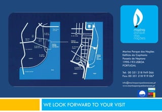 Marina Parque das Nações
                            Edifício da Capitania
                            Passeio de Neptuno
                            1990-193 LISBOA
                            PORTUGAL

                            Tel: 00 351 218 949 066
                            Fax: 00 351 218 919 067

                            info@marinaparquedasnacoes.pt
                            www.marinaparquedasnacoes.pt




WE LOOK FORWARD TO YOUR VISIT
 