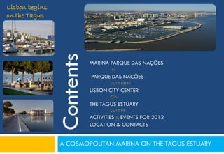 Lisbon begins
on the Tagus




                Contents
                           MARINA PARQUE DAS NAÇÕES
                                  IN
                            PARQUE DAS NACÕES
                                    WITHIN
                           LISBON CITY CENTER
                                    ON
                           THE TAGUS ESTUARY
                                    WITH
                           ACTIVITIES & EVENTS FOR 2012
                           LOCATION & CONTACTS


                A COSMOPOLITAN MARINA ON THE TAGUS ESTUARY
 
