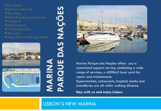 600 berths




                            PARQUE DAS NAÇÕES
32 tons Travel lift
Blue Flag
Child friendly environment
Free Wi-Fi
Staff support
Controlled access
Security
Easy access to the city centre



                            MARINA
                                                Marina Parque das Nações offers you a
                                                customized support service, combining a wide
                                                range of services, a 4000m2 boat yard for
                                                repair and maintenance.
                                                Supermarkets, restaurants, hospital, banks and
                                                chandleries are all within walking distance
                                                Stay with us and enjoy Lisbon


                           LISBON´S NEW MARINA
 