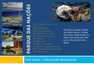 PARQUE DAS NAÇÕES
                    The Oceanário (One of Europe's
                    biggest aquarium)
                    Riverside walks
                                                      Encircled in a game of lights
                    Beautiful gardens
                                                      and nightly colours , through
                    Shopping to all tastes
                                                      early hours to late lunches, to
                    Cultural performances
                                                      dinner and a show, this is the
                    A Casino
                                                      part of the city that never
                    Restaurants
                                                      sleeps
                    Modern architecture
                    Child friendly environment
                    Bus, trains and subway stops
                    Outdoor sports



ONE PLACE, A THOUSAND SENSATIONS
 