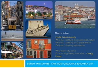 Discover Lisbon
                      World Travel Awards
                      Europe´s leading city break destination
                      Europe´s leading cruise destination
                      Europe´s leading destination

                      European city 2012
                      Top 10 city breaks with kids – Lonely
                      Planet


LISBON: THE SUNNIEST AND MOST COLOURFUL EUROPEAN CITY
 