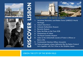 DISCOVER LISBON
                      TOP 10 WHAT TO DO IN LISBON
                     1. Jeronimos Monastery and Belem Tower (UNESCO World
                         Heritage)
                     2. Lisbon’s Downtown
                     3. Calouste Gulbenkian Museum
                     4. Berardo Museum
                     5. Enjoy the Ride on the Tram #28
                     6. Oceanarium of Lisbon
                     7. The Royal Coaches Museum
                     8. Listen to the melancholic sounds of Fado in Alfama or
                         Bairro Alto
                     9. Contemplate fabulous hilltop viewpoints
                     10. Taste portuguese unique delicacies like the Belem Custard
                         tarts together with Port Wine or the Ginjinha Liquor.



LISBON: THE CITY OF THE SEVEN HILLS
 