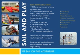 SAIL AND PLAY
                Some statistics about Lisbon:
                252 average number of sunny
                days per year
                113 days per year with just        Canoeing
                over 0.1mm (0.004in) of rainfall    Sailing
                26ºC Average Summer                Windsurfing
                temperature, and 12ºC on            Stand up paddle
                Winter                              Nautical holidays
                1796 km of beaches                 River tours
                7th most-visited city in           Charters
                Southern Europe                     cycling
                2 million tourists a year
                75 + museums and galleries

                This means you may experience
                nautical sports all year round

                Book yourself a sailing lesson or
                take a river tour through the
                Tagus Estuary.

 SET SAIL ON THIS ADVENTURE
 