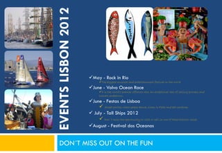 EVENTS LISBON 2012
                     May - Rock in Rio
                            The biggest musical and entertainment festival in the world
                     June - Volvo Ocean Race
                            It is the world's premier offshore race, an exceptional test of sailing prowess and
                            human endeavour,
                     June - Festas de Lisboa
                           Street parties where people dance, listen to Fado and eat sardines
                      July - Tall Ships 2012
                           Don´t miss the opportunity to visit or sail in one of these historic vessel
                     August - Festival dos Oceanos


   DON´T MISS OUT ON THE FUN
 