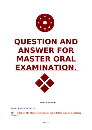 QUESTION AND
ANSWER FOR
MASTER ORAL
EXAMINATION.
Master Mariner (UK).
CERTIFICATE/DOCUMENTS.
Q: What are the Statutory documents you will take over from outgoing
Master ?
pages1/74
 
