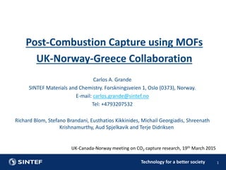 Technology for a better society
UK-Canada-Norway meeting on CO2 capture research, 19th March 2015
1
Carlos A. Grande
SINTEF Materials and Chemistry. Forskningsveien 1, Oslo (0373), Norway.
E-mail: carlos.grande@sintef.no
Tel: +4793207532
Richard Blom, Stefano Brandani, Eusthatios Kikkinides, Michail Georgiadis, Shreenath
Krishnamurthy, Aud Spjelkavik and Terje Didriksen
Post-Combustion Capture using MOFs
UK-Norway-Greece Collaboration
 