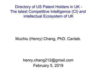 Directory of US Patent Holders in UK -
The latest Competitive Intelligence (CI) and
intellectual Ecosystem of UK
Muchiu (Henry) Chang, PhD. Cantab.
henry.chang212@gmail.com
February 5, 2019
 