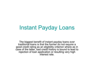 Instant Payday Loans

    The biggest benefit of instant payday loans over
  traditional loans is that the former do not require a
good credit rating as an eligibility criterion where as in
case of the latter, bad credit history is bound to lead to
   rejection of loan application or resulting very high
                       interest rate.
 