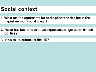 Social context 1. What are the arguments for and against the decline in the importance of ‘social class’? 2. What has been the political importance of gender in British politics? 3. How multi-cultural is the UK?