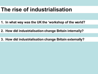 The rise of industrialisation 1. In what way was the UK the ‘workshop of the world? 2. How did industrialisation change Britain internally? 3. How did industrialisation change Britain externally?