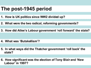The post-1945 period 1. How is UK politics since WW2 divided up? 2. What were the two radical, reforming governments? 3. How did Atlee’s Labour government ‘roll forward’ the state? 4. What was ‘Butskellism’? 5. In what ways did the Thatcher government ‘roll back’ the state? 6. How significant was the election of Tony Blair and ‘New Labour’ in 1997?