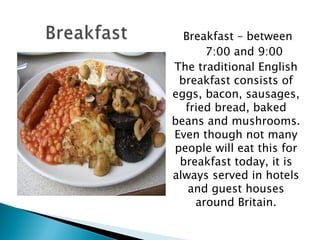   Breakfast – between 7:00 and 9:00 The traditional English breakfast consists of eggs, bacon, sausages, fried bread, baked beans and mushrooms. Even though not many people will eat this for breakfast today, it is always served in hotels and guest houses around Britain. 