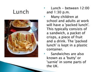 Lunch - between 12:00 and 1:30 p.m. Many children at school and adults at work will have a 'packed lunch'. This typically consists of a sandwich, a packet of crisps, a piece of fruit and a drink. The 'packed lunch' is kept in a plastic container. Sandwiches are also known as a 'butty' or 'sarnie' in some parts of the UK. 