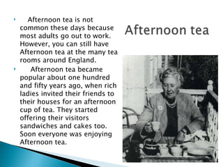 Afternoon tea is not common these days because most adults go out to work. However, you can still have Afternoon tea at the many tea rooms around England.  Afternoon tea became popular about one hundred and fifty years ago, when rich ladies invited their friends to their houses for an afternoon cup of tea. They started offering their visitors sandwiches and cakes too. Soon everyone was enjoying Afternoon tea. 