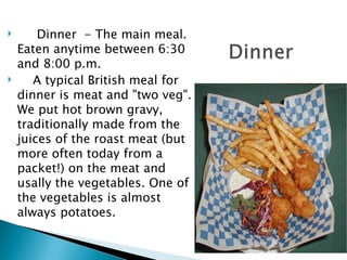 Dinner  - The main meal. Eaten anytime between 6:30 and 8:00 p.m.  A typical British meal for dinner is meat and "two veg". We put hot brown gravy, traditionally made from the juices of the roast meat (but more often today from a packet!) on the meat and usally the vegetables. One of the vegetables is almost always potatoes.  