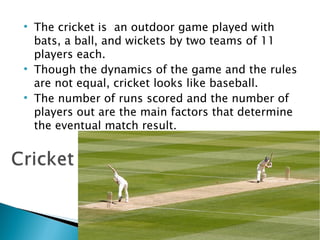 The cricket is  an outdoor game played with bats, a ball, and wickets by two teams of 11 players each. Though the dynamics of the game and the rules are not equal, cricket looks like baseball.  The number of runs scored and the number of players out are the main factors that determine the eventual match result. 