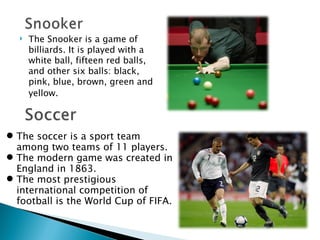 The Snooker is a game of billiards. It is played with a white ball, fifteen red balls, and other six balls: black, pink, blue, brown, green and yellow.   The soccer is a sport team among two teams of 11 players. The modern game was created in England in 1863. The most prestigious international competition of football is the World Cup of FIFA. 