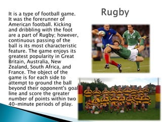 It is a type of football game. It was the forerunner of American football. Kicking and dribbling with the foot are a part of Rugby; however, continuous passing of the ball is its most characteristic feature. The game enjoys its greatest popularity in Great Britain, Australia, New Zealand, South Africa, and France. The object of the game is for each side to attempt to ground the ball beyond their opponent's goal line and score the greater number of points within two 40-minute periods of play.  