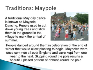 A traditional May day dance is known as Maypole Dancing. People used to cut down young trees and stick them in the ground in the village to mark the arrival of summer.  People danced around them in celebration of the end of winter that would allow planting to begin. Maypoles were once common all over England and were kept from one year to the next. Skipping round the pole results a beautiful plaited pattern of ribbons round the pole.  