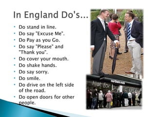 Do stand in line. Do say "Excuse Me". Do Pay as you Go.  Do say "Please" and "Thank you". Do cover your mouth. Do shake hands. Do say sorry. Do smile. Do drive on the left side of the road. Do open doors for other people. 
