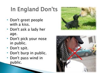 Don't greet people with a kiss.  Don't ask a lady her age. Don't pick your nose in public.  Don't spit.  Don't burp in public.  Don't pass wind in public. 