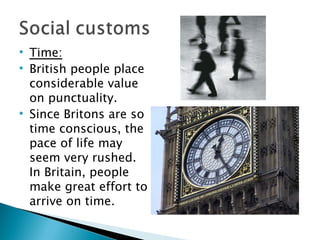 Time: British people place considerable value on punctuality.  Since Britons are so time conscious, the pace of life may seem very rushed. In Britain, people make great effort to arrive on time. 