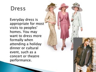 Everyday dress is appropriate for most visits to peoples' homes. You may want to dress more formally when attending a holiday dinner or cultural event, such as a concert or theatre performance.  