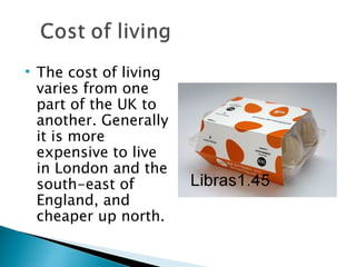 The cost of living varies from one part of the UK to another. Generally it is more expensive to live in London and the south-east of England, and cheaper up north. 