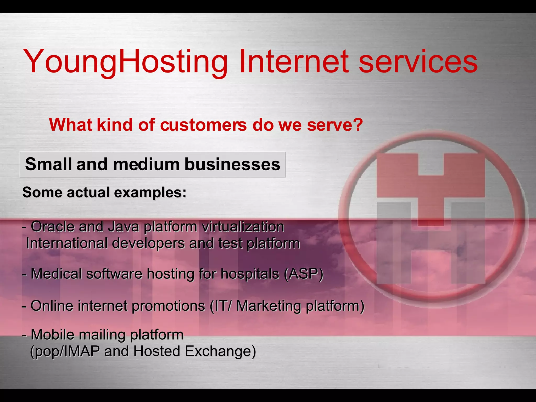 What kind of customers do we serve? Small and medium  businesses Oracle and Java platform  virtualization International developers and test platform -  Medical  software hosting for  hospitals  (ASP) - Online internet  promotions  (IT/ Marketing platform) - Mobile mailing platform   (pop/IMAP and  Hosted  Exchange) YoungHosting Internet services Some actual examples: 