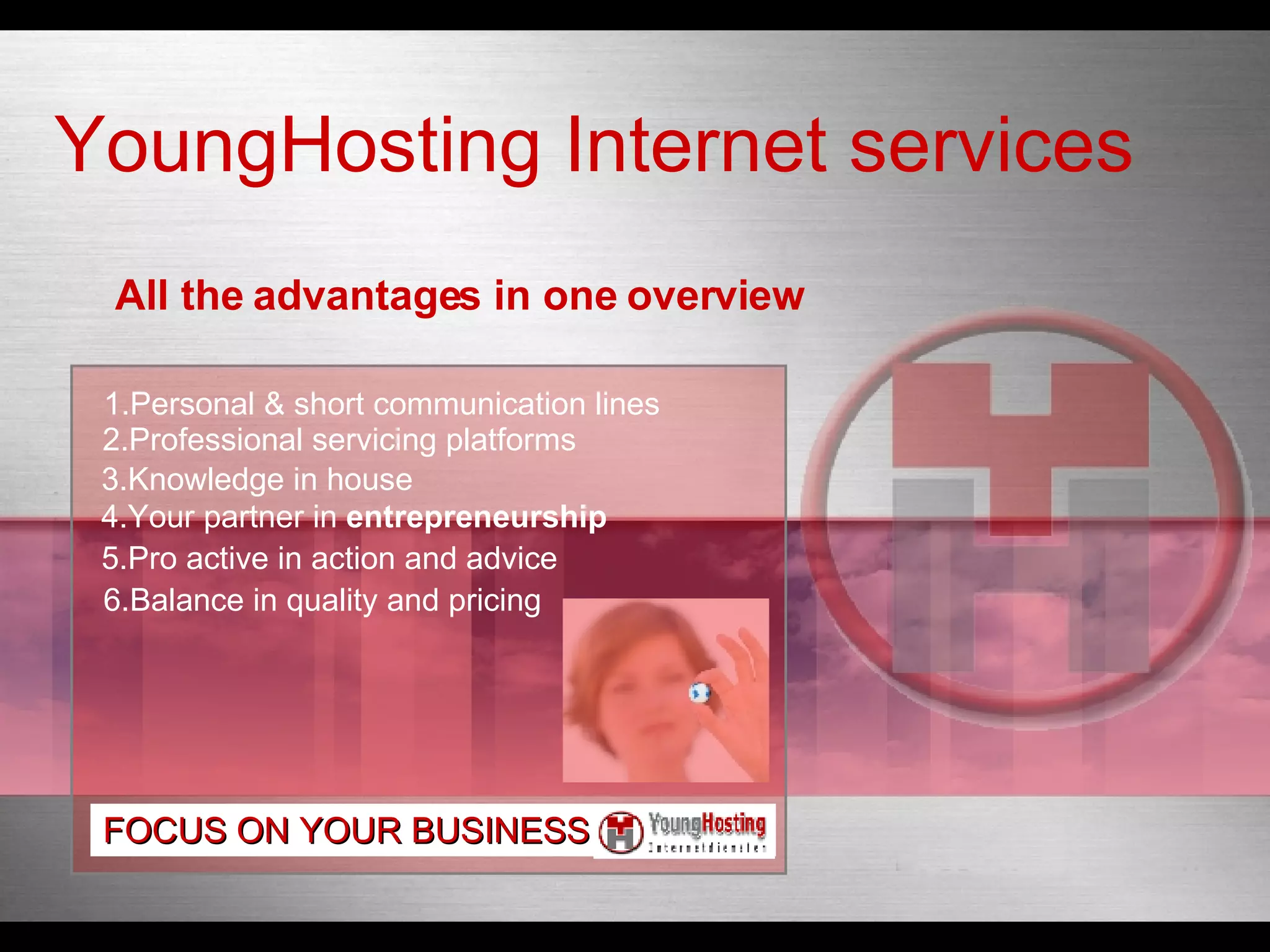 All the advantages in one overview 1.Personal & short communication lines 2.Professional servicing platforms 3.Knowledge in house 4.Your partner in  entrepreneurship 6.Balance in quality and pricing 5.Pro active in action and advice FOCUS ON YOUR BUSINESS YoungHosting Internet services 