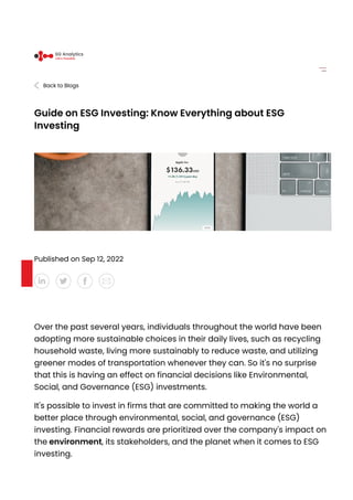 Back to Blogs
Guide on ESG Investing: Know Everything about ESG
Investing
Published on Sep 12, 2022
Over the past several years, individuals throughout the world have been
adopting more sustainable choices in their daily lives, such as recycling
household waste, living more sustainably to reduce waste, and utilizing
greener modes of transportation whenever they can. So it's no surprise
that this is having an effect on financial decisions like Environmental,
Social, and Governance (ESG) investments.
It's possible to invest in firms that are committed to making the world a
better place through environmental, social, and governance (ESG)
investing. Financial rewards are prioritized over the company's impact on
the environment, its stakeholders, and the planet when it comes to ESG
investing.
SG Analytics
Life’s Possible
 