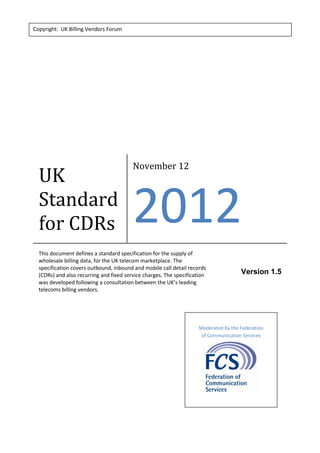UK
Standard
for CDRs
November 12
2012
This document defines a standard specification for the supply of
wholesale billing data, for the UK telecom marketplace. The
specification covers outbound, inbound and mobile call detail records
(CDRs) and also recurring and fixed service charges. The specification
was developed following a consultation between the UK’s leading
telecoms billing vendors.
Version 1.5
Copyright: UK Billing Vendors Forum
Moderated by the Federation
of Communication Services
 