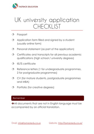 FASTRACK EDUCATION
Email: info@fastrackedu.co.uk Website: http://fastrackedu.co.uk/
UK university application
CHECKLIST
 Passport
 Application form filled and signed by a student
(usually online form)
 Personal statement (as part of the application)
 Certificates and transcripts for all previous academic
qualifications (high school / university degrees)
 IELTS certificate
 Reference letters (1 for undergraduate programmes,
2 for postgraduate programmes)
 CV (for mature students, postgraduate programmes
and MBA)
 Portfolio (for creative degrees)
All documents that are not in English language must be
accompanied by an official translation.
Remember
 