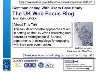 Brian Kelly, UKOLN Communicating With Users Case Study: The UK Web Focus Blog  IWR Information Professional of the Year Resources bookmarked using ‘ ucisa-2008-02 ' tag  UKOLN is supported by: http://www.ukoln.ac.uk/web-focus/events/workshops/ucisa-2008-02/ This work is licensed under a Attribution-NonCommercial-ShareAlike 2.0 licence (but note caveat) About This Talk This talk describes the approaches taken in setting up the UK Web Focus blog and describes strategies for IT Service departments in using blogs for engaging with their user communities. 