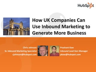 How UK Companies Can
                           Use Inbound Marketing to
                           Generate More Business

                 Chris Johnson        Prashant Kaw
Sr. Inbound Marketing Specialist      Inbound Lead Gen Manager
        cjohnson@hubspot.com          pkaw@hubspot.com
 