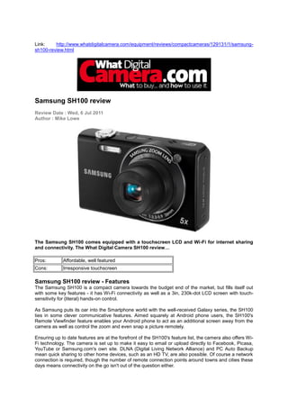 Link:    http://www.whatdigitalcamera.com/equipment/reviews/compactcameras/129131/1/samsung-
sh100-review.html




Samsung SH100 review
Review Date : Wed, 6 Jul 2011
Author : Mike Lowe




The Samsung SH100 comes equipped with a touchscreen LCD and Wi-Fi for internet sharing
and connectivity. The What Digital Camera SH100 review…

Pros:        Affordable, well featured
Cons:        Irresponsive touchscreen

Samsung SH100 review - Features
The Samsung SH100 is a compact camera towards the budget end of the market, but fills itself out
with some key features - it has Wi-Fi connectivity as well as a 3in, 230k-dot LCD screen with touch-
sensitivity for (literal) hands-on control.

As Samsung puts its oar into the Smartphone world with the well-received Galaxy series, the SH100
ties in some clever communicative features. Aimed squarely at Android phone users, the SH100's
Remote Viewfinder feature enables your Android phone to act as an additional screen away from the
camera as well as control the zoom and even snap a picture remotely.

Ensuring up to date features are at the forefront of the SH100's feature list, the camera also offers Wi-
Fi technology. The camera is set up to make it easy to email or upload directly to Facebook, Picasa,
YouTube or Samsung.com's own site. DLNA (Digital Living Network Alliance) and PC Auto Backup
mean quick sharing to other home devices, such as an HD TV, are also possible. Of course a network
connection is required, though the number of remote connection points around towns and cities these
days means connectivity on the go isn't out of the question either.
 