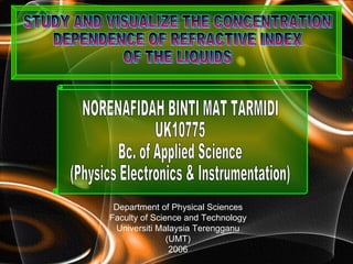 Department of Physical Sciences Faculty of Science and Technology Universiti Malaysia Terengganu (UMT) 2006 STUDY AND VISUALIZE THE CONCENTRATION  DEPENDENCE OF REFRACTIVE INDEX  OF THE LIQUIDS NORENAFIDAH BINTI MAT TARMIDI UK10775 Bc. of Applied Science  (Physics Electronics & Instrumentation) 