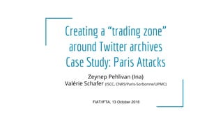 Creating a “trading zone”
around Twitter archives
Case Study: Paris Attacks
FIAT/IFTA, 13 October 2016
Zeynep Pehlivan (Ina)
Valérie Schafer (ISCC, CNRS/Paris-Sorbonne/UPMC)
 
