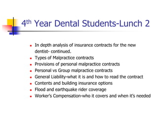 4th Year Dental Students-Lunch 2 
 In depth analysis of insurance contracts for the new 
dentist- continued. 
 Types of Malpractice contracts 
 Provisions of personal malpractice contracts 
 Personal vs Group malpractice contracts 
 General Liability-what it is and how to read the contract 
 Contents and building insurance options 
 Flood and earthquake rider coverage 
 Worker’s Compensation-who it covers and when it’s needed 
 