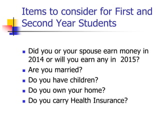 Items to consider for First and 
Second Year Students 
 Did you or your spouse earn money in 
2014 or will you earn any in 2015? 
 Are you married? 
 Do you have children? 
 Do you own your home? 
 Do you carry Health Insurance? 
 