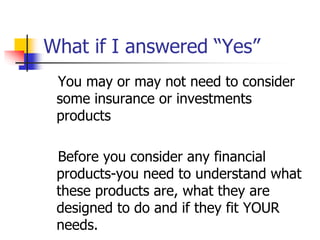 What if I answered “Yes” 
You may or may not need to consider 
some insurance or investments 
products 
Before you consider any financial 
products-you need to understand what 
these products are, what they are 
designed to do and if they fit YOUR 
needs. 
 