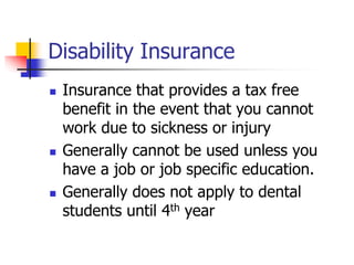Disability Insurance 
 Insurance that provides a tax free 
benefit in the event that you cannot 
work due to sickness or injury 
 Generally cannot be used unless you 
have a job or job specific education. 
 Generally does not apply to dental 
students until 4th year 
 