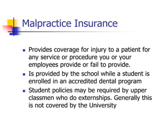 Malpractice Insurance 
 Provides coverage for injury to a patient for 
any service or procedure you or your 
employees provide or fail to provide. 
 Is provided by the school while a student is 
enrolled in an accredited dental program 
 Student policies may be required by upper 
classmen who do externships. Generally this 
is not covered by the University 
 