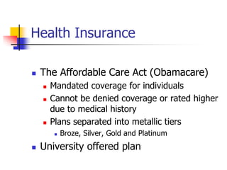 Health Insurance 
 The Affordable Care Act (Obamacare) 
 Mandated coverage for individuals 
 Cannot be denied coverage or rated higher 
due to medical history 
 Plans separated into metallic tiers 
 Broze, Silver, Gold and Platinum 
 University offered plan 
 