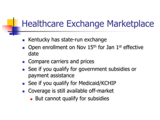 Healthcare Exchange Marketplace 
 Kentucky has state-run exchange 
 Open enrollment on Nov 15th for Jan 1st effective 
date 
 Compare carriers and prices 
 See if you qualify for government subsidies or 
payment assistance 
 See if you qualify for Medicaid/KCHIP 
 Coverage is still available off-market 
 But cannot qualify for subsidies 
 