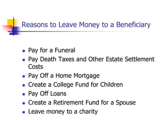 Reasons to Leave Money to a Beneficiary 
 Pay for a Funeral 
 Pay Death Taxes and Other Estate Settlement 
Costs 
 Pay Off a Home Mortgage 
 Create a College Fund for Children 
 Pay Off Loans 
 Create a Retirement Fund for a Spouse 
 Leave money to a charity 
 