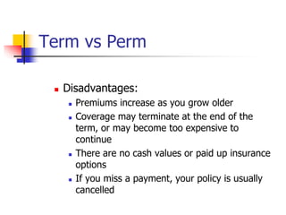 Term vs Perm 
 Disadvantages: 
 Premiums increase as you grow older 
 Coverage may terminate at the end of the 
term, or may become too expensive to 
continue 
 There are no cash values or paid up insurance 
options 
 If you miss a payment, your policy is usually 
cancelled 
 