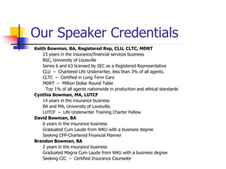 Our Speaker Credentials 
Keith Bowman, BA, Registered Rep, CLU, CLTC, MDRT 
23 years in the insurance/financial services business 
BSC, University of Louisville 
Series 6 and 63 licensed by SEC as a Registered Representative 
CLU – Chartered Life Underwriter, less than 3% of all agents. 
CLTC – Certified in Long Term Care 
MDRT – Million Dollar Round Table 
Top 1% of all agents nationwide in production and ethical standards 
Cynthia Bowman, MA, LUTCF 
14 years in the insurance business 
BA and MA, University of Louisville. 
LUTCF – Life Underwriter Training Charter Fellow 
David Bowman, BA 
6 years in the insurance business 
Graduated Cum Laude from WKU with a business degree 
Seeking CFP-Chartered Financial Planner 
Brandon Bowman, BA 
2 years in the insurance business 
Graduated Magna Cum Laude from WKU with a business degree 
Seeking CIC – Certified Insurance Counselor 
 